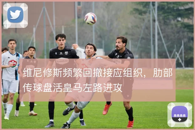 维尼修斯频繁回撤接应组织,肋部传球盘活皇马左路进攻