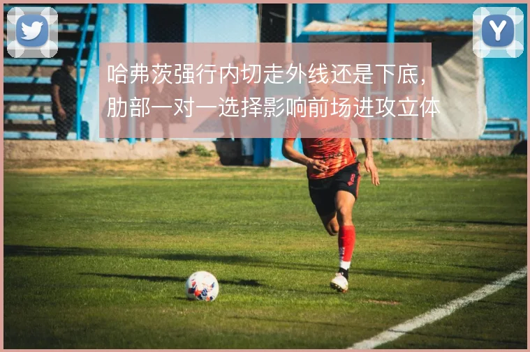 哈弗茨强行内切走外线还是下底，肋部一对一选择影响前场进攻立体度