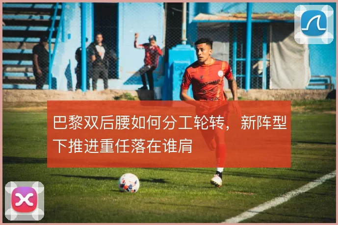 巴黎双后腰如何分工轮转,新阵型下推进重任落在谁肩