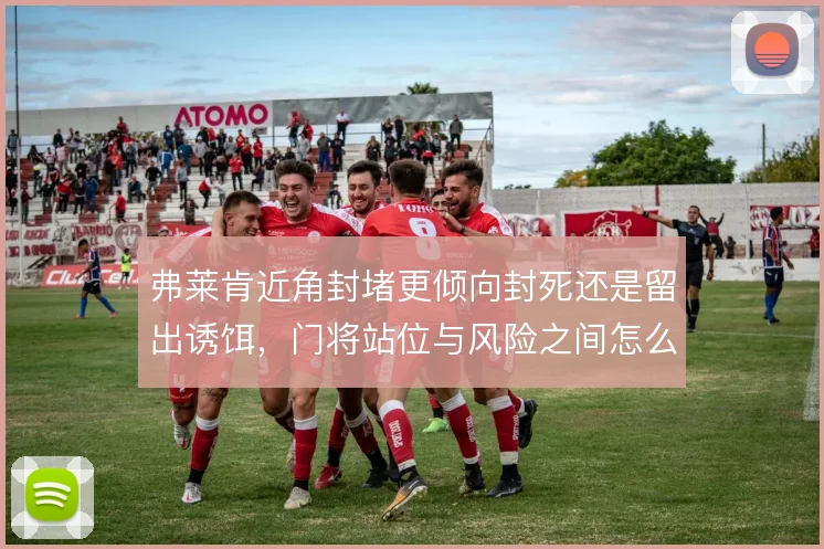 弗莱肯近角封堵更倾向封死还是留出诱饵,门将站位与风险之间怎么选