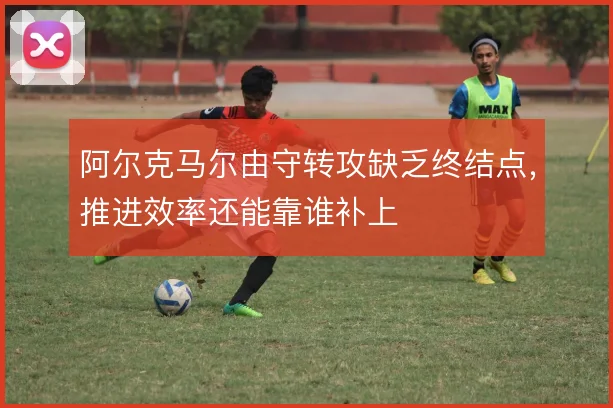 阿尔克马尔由守转攻缺乏终结点，推进效率还能靠谁补上