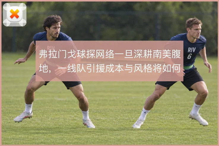 弗拉门戈球探网络一旦深耕南美腹地，一线队引援成本与风格将如何改变