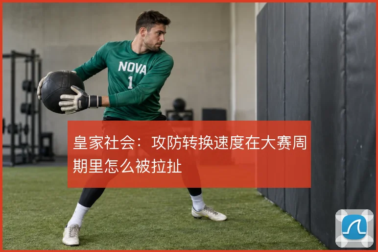 皇家社会:攻防转换速度在大赛周期里怎么被拉扯
