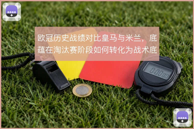 欧冠历史战绩对比皇马与米兰,底蕴在淘汰赛阶段如何转化为战术底气