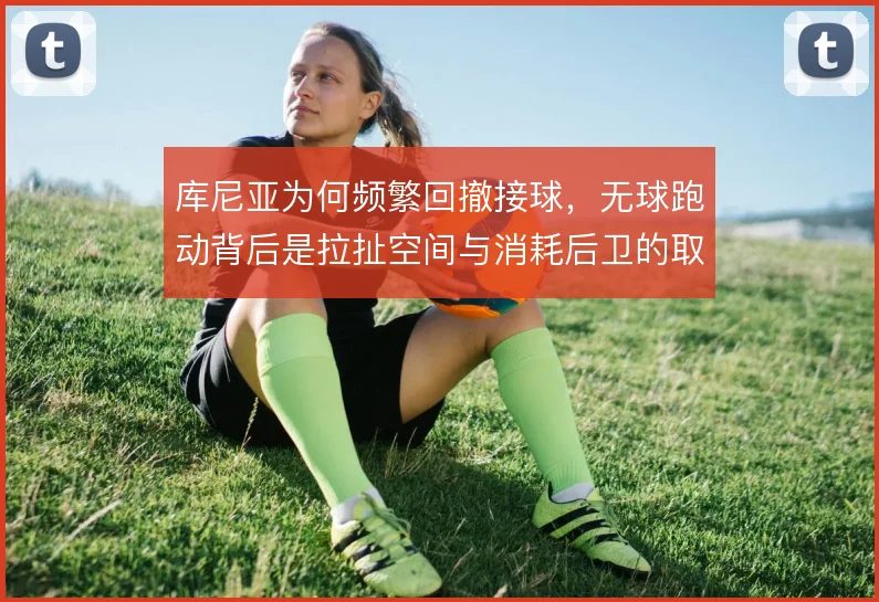库尼亚为何频繁回撤接球,无球跑动背后是拉扯空间与消耗后卫的取舍
