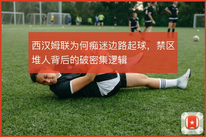 西汉姆联为何痴迷边路起球，禁区堆人背后的破密集逻辑