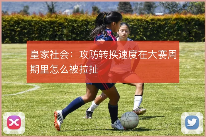 皇家社会:攻防转换速度在大赛周期里怎么被拉扯