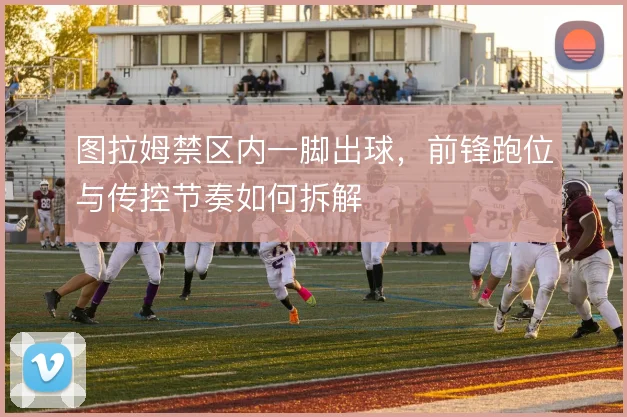 图拉姆禁区内一脚出球，前锋跑位与传控节奏如何拆解