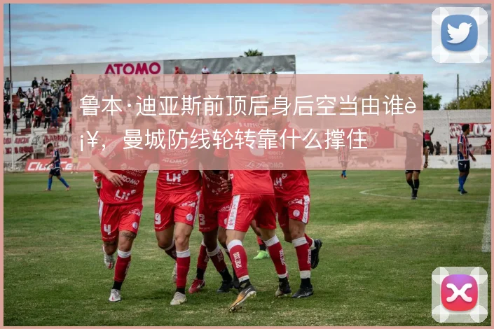 鲁本·迪亚斯前顶后身后空当由谁补,曼城防线轮转靠什么撑住