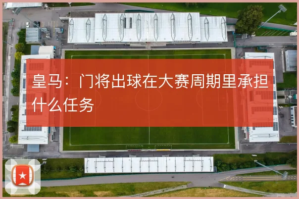 皇马：门将出球在大赛周期里承担什么任务