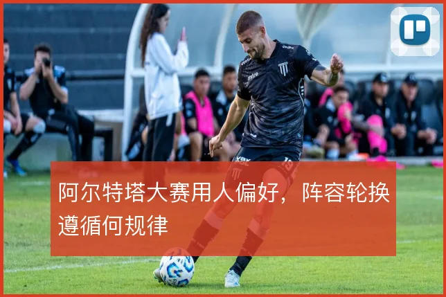 阿尔特塔大赛用人偏好，阵容轮换遵循何规律