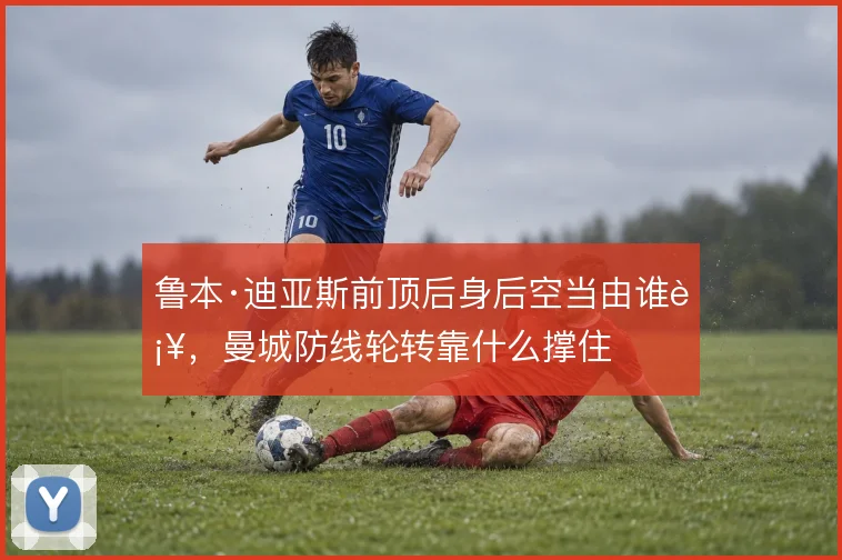 鲁本·迪亚斯前顶后身后空当由谁补,曼城防线轮转靠什么撑住