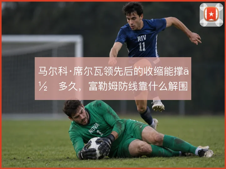 马尔科·席尔瓦领先后的收缩能撑住多久,富勒姆防线靠什么解围