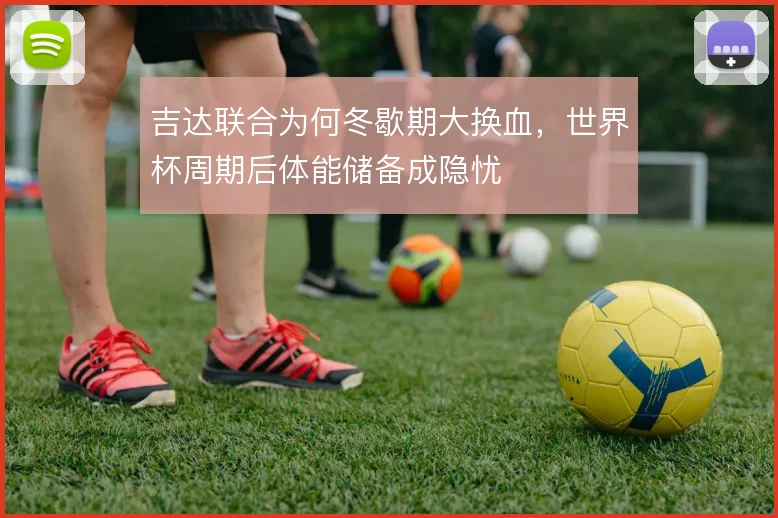 吉达联合为何冬歇期大换血,世界杯周期后体能储备成隐忧