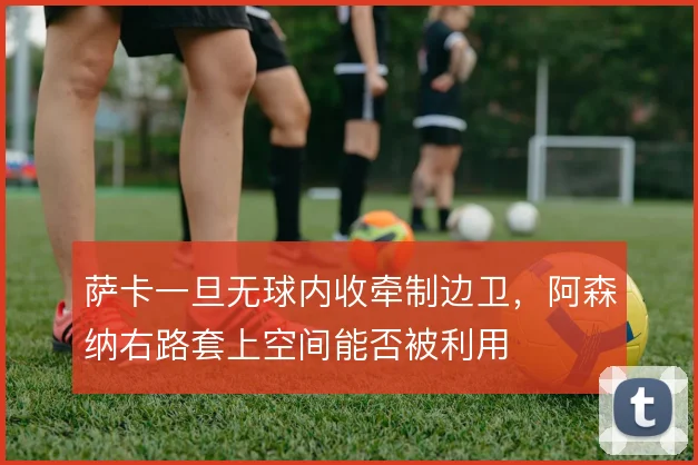 萨卡一旦无球内收牵制边卫,阿森纳右路套上空间能否被利用