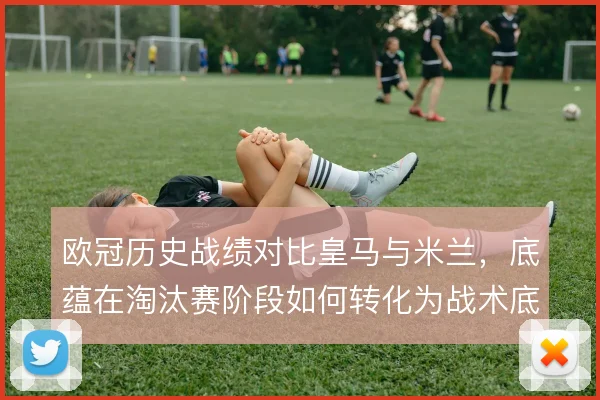 欧冠历史战绩对比皇马与米兰，底蕴在淘汰赛阶段如何转化为战术底气