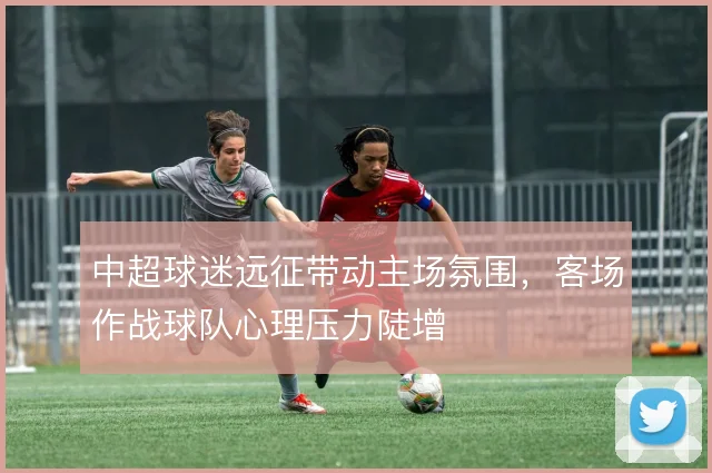 中超球迷远征带动主场氛围，客场作战球队心理压力陡增