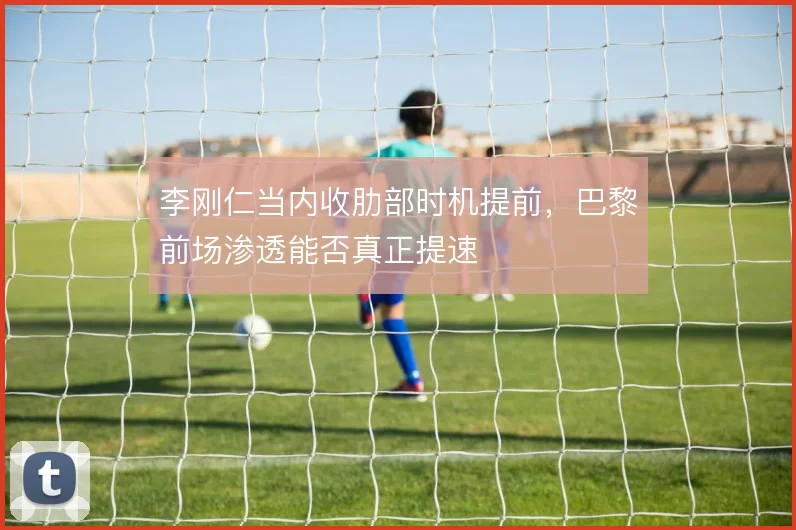 李刚仁当内收肋部时机提前，巴黎前场渗透能否真正提速